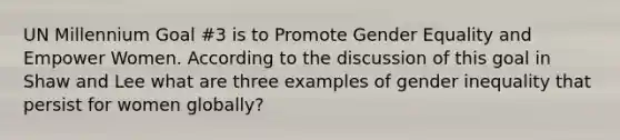 UN Millennium Goal #3 is to Promote Gender Equality and Empower Women. According to the discussion of this goal in Shaw and Lee what are three examples of gender inequality that persist for women globally?