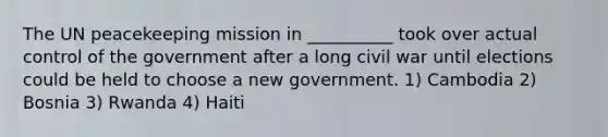 The UN peacekeeping mission in __________ took over actual control of the government after a long civil war until elections could be held to choose a new government. 1) Cambodia 2) Bosnia 3) Rwanda 4) Haiti