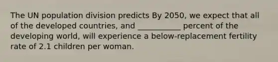 The UN population division predicts By 2050, we expect that all of the developed countries, and ___________ percent of the developing world, will experience a below-replacement fertility rate of 2.1 children per woman.