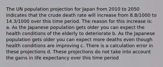 The UN population projection for Japan from 2010 to 2050 indicates that the crude death rate will increase from 8.8/1000 to 14.3/1000 over this time period. The reason for this increase is: a. As the Japanese population gets older you can expect the health conditions of the elderly to deteriorate b. As the Japanese population gets older you can expect more deaths even though health conditions are improving c. There is a calculation error in these projections d. These projections do not take into account the gains in life expectancy over this time period