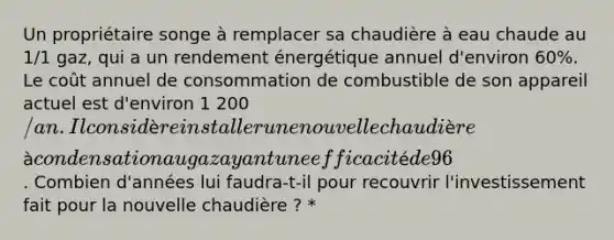 Un propriétaire songe à remplacer sa chaudière à eau chaude au 1/1 gaz, qui a un rendement énergétique annuel d'environ 60%. Le coût annuel de consommation de combustible de son appareil actuel est d'environ 1 200/an. Il considère installer une nouvelle chaudière à condensation au gaz ayant une efficacité de 96% et un coût de remplacement de 5 500. Combien d'années lui faudra-t-il pour recouvrir l'investissement fait pour la nouvelle chaudière ? *