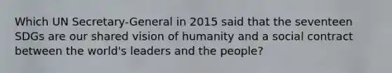 Which UN Secretary-General in 2015 said that the seventeen SDGs are our shared vision of humanity and a social contract between the world's leaders and the people?