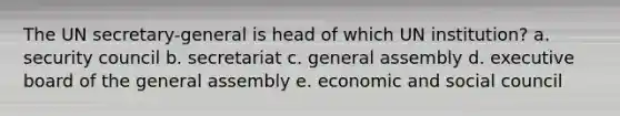 The UN secretary-general is head of which UN institution? a. security council b. secretariat c. general assembly d. executive board of the general assembly e. economic and social council