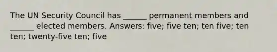 The UN Security Council has ______ permanent members and ______ elected members. Answers: five; five ten; ten five; ten ten; twenty-five ten; five