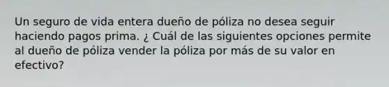 Un seguro de vida entera dueño de póliza no desea seguir haciendo pagos prima. ¿ Cuál de las siguientes opciones permite al dueño de póliza vender la póliza por más de su valor en efectivo?