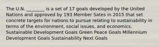 The U.N. ________ is a set of 17 goals developed by the United Nations and approved by 193 Member Sates in 2015 that set concrete targets for nations to pursue relating to sustainability in terms of the environment, social issues, and economics. Sustainable Development Goals Green Peace Goals Millennium Development Goals Sustainability Next Goals