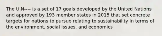 The U.N---- is a set of 17 goals developed by the United Nations and approved by 193 member states in 2015 that set concrete targets for nations to pursue relating to sustainability in terms of the environment, social issues, and economics