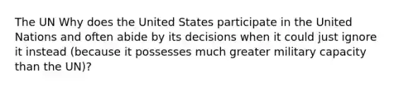 The UN Why does the United States participate in the United Nations and often abide by its decisions when it could just ignore it instead (because it possesses much greater military capacity than the UN)?