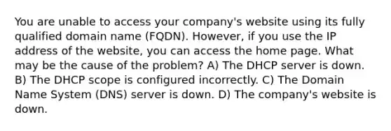 You are unable to access your company's website using its fully qualified domain name (FQDN). However, if you use the IP address of the website, you can access the home page. What may be the cause of the problem? A) The DHCP server is down. B) The DHCP scope is configured incorrectly. C) The Domain Name System (DNS) server is down. D) The company's website is down.