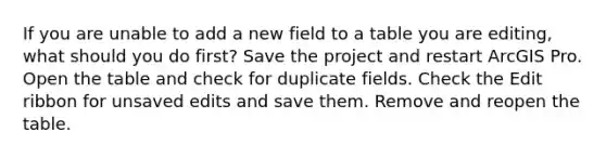 If you are unable to add a new field to a table you are editing, what should you do first? Save the project and restart ArcGIS Pro. Open the table and check for duplicate fields. Check the Edit ribbon for unsaved edits and save them. Remove and reopen the table.