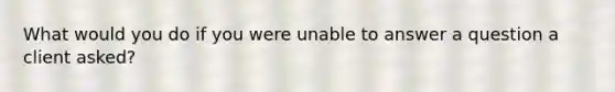 What would you do if you were unable to answer a question a client asked?