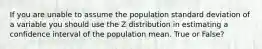 If you are unable to assume the population standard deviation of a variable you should use the Z distribution in estimating a confidence interval of the population mean. True or False?