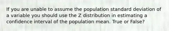 If you are unable to assume the population standard deviation of a variable you should use the Z distribution in estimating a confidence interval of the population mean. True or False?