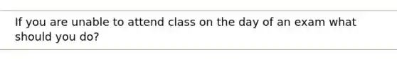 If you are unable to attend class on the day of an exam what should you do?