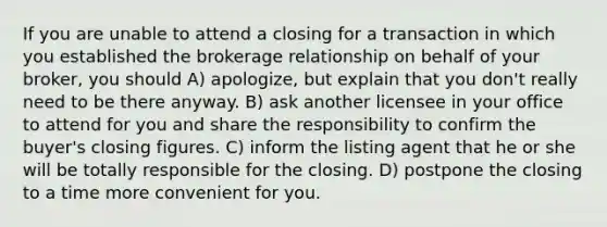 If you are unable to attend a closing for a transaction in which you established the brokerage relationship on behalf of your broker, you should A) apologize, but explain that you don't really need to be there anyway. B) ask another licensee in your office to attend for you and share the responsibility to confirm the buyer's closing figures. C) inform the listing agent that he or she will be totally responsible for the closing. D) postpone the closing to a time more convenient for you.