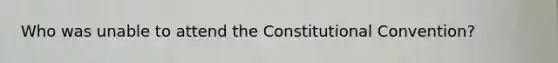 Who was unable to attend the Constitutional Convention?