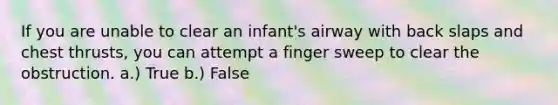 If you are unable to clear an infant's airway with back slaps and chest thrusts, you can attempt a finger sweep to clear the obstruction. a.) True b.) False