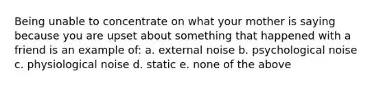 Being unable to concentrate on what your mother is saying because you are upset about something that happened with a friend is an example of: a. external noise b. psychological noise c. physiological noise d. static e. none of the above