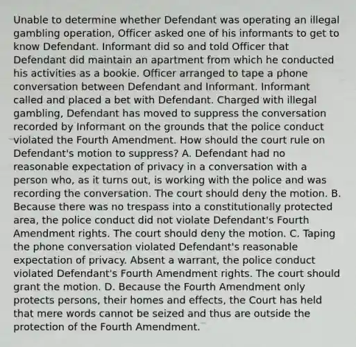 Unable to determine whether Defendant was operating an illegal gambling operation, Officer asked one of his informants to get to know Defendant. Informant did so and told Officer that Defendant did maintain an apartment from which he conducted his activities as a bookie. Officer arranged to tape a phone conversation between Defendant and Informant. Informant called and placed a bet with Defendant. Charged with illegal gambling, Defendant has moved to suppress the conversation recorded by Informant on the grounds that the police conduct violated the Fourth Amendment. How should the court rule on Defendant's motion to suppress? A. Defendant had no reasonable expectation of privacy in a conversation with a person who, as it turns out, is working with the police and was recording the conversation. The court should deny the motion. B. Because there was no trespass into a constitutionally protected area, the police conduct did not violate Defendant's Fourth Amendment rights. The court should deny the motion. C. Taping the phone conversation violated Defendant's reasonable expectation of privacy. Absent a warrant, the police conduct violated Defendant's Fourth Amendment rights. The court should grant the motion. D. Because the Fourth Amendment only protects persons, their homes and effects, the Court has held that mere words cannot be seized and thus are outside the protection of the Fourth Amendment.