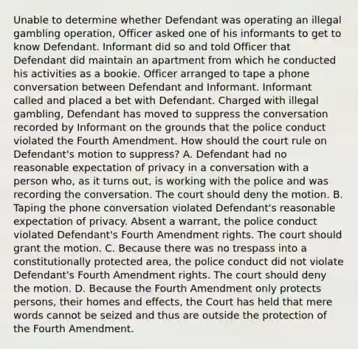 Unable to determine whether Defendant was operating an illegal gambling operation, Officer asked one of his informants to get to know Defendant. Informant did so and told Officer that Defendant did maintain an apartment from which he conducted his activities as a bookie. Officer arranged to tape a phone conversation between Defendant and Informant. Informant called and placed a bet with Defendant. Charged with illegal gambling, Defendant has moved to suppress the conversation recorded by Informant on the grounds that the police conduct violated the Fourth Amendment. How should the court rule on Defendant's motion to suppress? A. Defendant had no reasonable expectation of privacy in a conversation with a person who, as it turns out, is working with the police and was recording the conversation. The court should deny the motion. B. Taping the phone conversation violated Defendant's reasonable expectation of privacy. Absent a warrant, the police conduct violated Defendant's Fourth Amendment rights. The court should grant the motion. C. Because there was no trespass into a constitutionally protected area, the police conduct did not violate Defendant's Fourth Amendment rights. The court should deny the motion. D. Because the Fourth Amendment only protects persons, their homes and effects, the Court has held that mere words cannot be seized and thus are outside the protection of the Fourth Amendment.