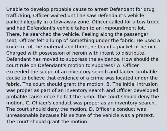 Unable to develop probable cause to arrest Defendant for drug trafficking, Officer waited until he saw Defendant's vehicle parked illegally in a tow-away zone. Officer called for a tow truck and had Defendant's vehicle taken to an impoundment lot. There, he searched the vehicle. Feeling along the passenger seat, Officer felt a lump of something under the fabric. He used a knife to cut the material and there, he found a packet of heroin. Charged with possession of heroin with intent to distribute, Defendant has moved to suppress the evidence. How should the court rule on Defendant's motion to suppress? A. Officer exceeded the scope of an inventory search and lacked probable cause to believe that evidence of a crime was located under the fabric. The court should grant the motion. B. The initial intrusion was proper as part of an inventory search and Officer developed probable cause once he felt the lump. The court should deny the motion. C. Officer's conduct was proper as an inventory search. The court should deny the motion. D. Officer's conduct was unreasonable because his seizure of the vehicle was a pretext. The court should grant the motion.