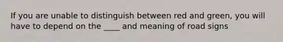 If you are unable to distinguish between red and green, you will have to depend on the ____ and meaning of road signs