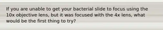 If you are unable to get your bacterial slide to focus using the 10x objective lens, but it was focused with the 4x lens, what would be the first thing to try?