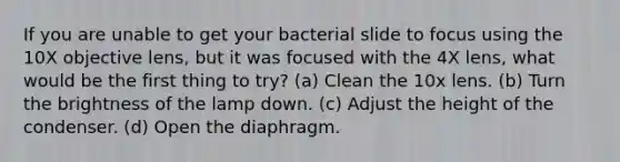 If you are unable to get your bacterial slide to focus using the 10X objective lens, but it was focused with the 4X lens, what would be the first thing to try? (a) Clean the 10x lens. (b) Turn the brightness of the lamp down. (c) Adjust the height of the condenser. (d) Open the diaphragm.