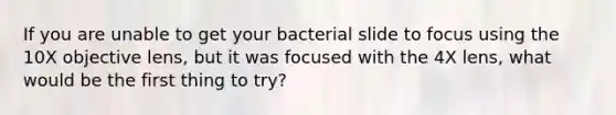 If you are unable to get your bacterial slide to focus using the 10X objective lens, but it was focused with the 4X lens, what would be the first thing to try?