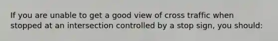 If you are unable to get a good view of cross traffic when stopped at an intersection controlled by a stop sign, you should: