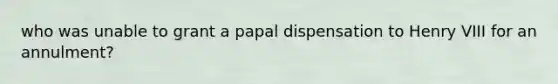 who was unable to grant a papal dispensation to <a href='https://www.questionai.com/knowledge/kftlEPrk0z-henry-v' class='anchor-knowledge'>henry v</a>III for an annulment?