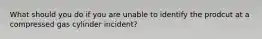 What should you do if you are unable to identify the prodcut at a compressed gas cylinder incident?