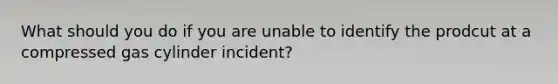 What should you do if you are unable to identify the prodcut at a compressed gas cylinder incident?