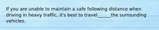 If you are unable to maintain a safe following distance when driving in heavy traffic, it's best to travel______the surrounding vehicles.