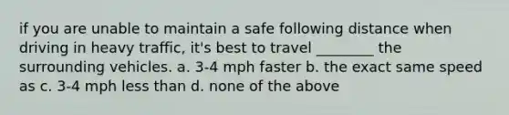 if you are unable to maintain a safe following distance when driving in heavy traffic, it's best to travel ________ the surrounding vehicles. a. 3-4 mph faster b. the exact same speed as c. 3-4 mph less than d. none of the above