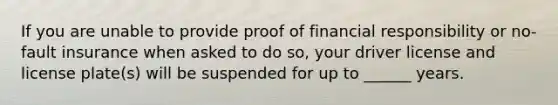 If you are unable to provide proof of financial responsibility or no-fault insurance when asked to do so, your driver license and license plate(s) will be suspended for up to ______ years.