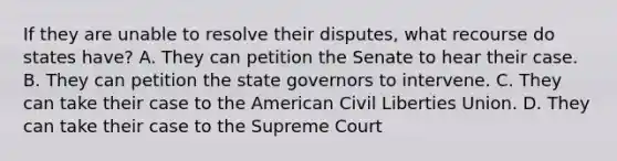 If they are unable to resolve their disputes, what recourse do states have? A. They can petition the Senate to hear their case. B. They can petition the state governors to intervene. C. They can take their case to the American Civil Liberties Union. D. They can take their case to the Supreme Court