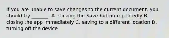 If you are unable to save changes to the current document, you should try _______. A. clicking the Save button repeatedly B. closing the app immediately C. saving to a different location D. turning off the device