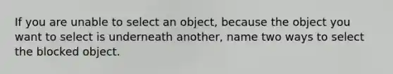 If you are unable to select an object, because the object you want to select is underneath another, name two ways to select the blocked object.