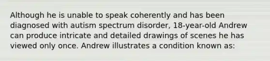 Although he is unable to speak coherently and has been diagnosed with autism spectrum disorder, 18-year-old Andrew can produce intricate and detailed drawings of scenes he has viewed only once. Andrew illustrates a condition known as: