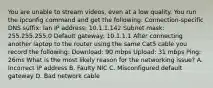 You are unable to stream videos, even at a low quality. You run the ipconfig command and get the following: Connection-specific DNS suffix: lan IP address: 10.1.1.142 Subnet mask: 255.255.255.0 Default gateway: 10.1.1.1 After connecting another laptop to the router using the same Cat5 cable you record the following: Download: 90 mbps Upload: 31 mbps Ping: 26ms What is the most likely reason for the networking issue? A. Incorrect IP address B. Faulty NIC C. Misconfigured default gateway D. Bad network cable