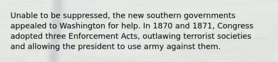 Unable to be suppressed, the new southern governments appealed to Washington for help. In 1870 and 1871, Congress adopted three Enforcement Acts, outlawing terrorist societies and allowing the president to use army against them.