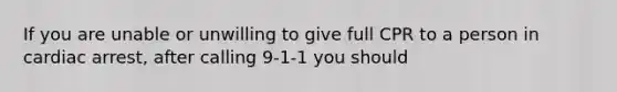 If you are unable or unwilling to give full CPR to a person in cardiac arrest, after calling 9-1-1 you should