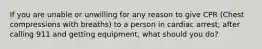 If you are unable or unwilling for any reason to give CPR (Chest compressions with breaths) to a person in cardiac arrest, after calling 911 and getting equipment, what should you do?