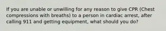 If you are unable or unwilling for any reason to give CPR (Chest compressions with breaths) to a person in cardiac arrest, after calling 911 and getting equipment, what should you do?