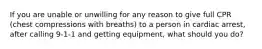 If you are unable or unwilling for any reason to give full CPR (chest compressions with breaths) to a person in cardiac arrest, after calling 9-1-1 and getting equipment, what should you do?