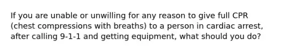 If you are unable or unwilling for any reason to give full CPR (chest compressions with breaths) to a person in cardiac arrest, after calling 9-1-1 and getting equipment, what should you do?