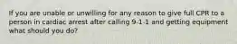 If you are unable or unwilling for any reason to give full CPR to a person in cardiac arrest after calling 9-1-1 and getting equipment what should you do?