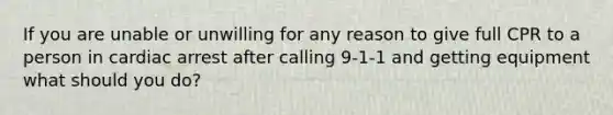 If you are unable or unwilling for any reason to give full CPR to a person in cardiac arrest after calling 9-1-1 and getting equipment what should you do?