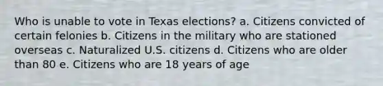 Who is unable to vote in Texas elections? a. Citizens convicted of certain felonies b. Citizens in the military who are stationed overseas c. Naturalized U.S. citizens d. Citizens who are older than 80 e. Citizens who are 18 years of age